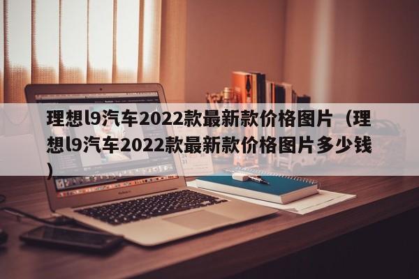 理想l9汽车2022款最新款价格图片（理想l9汽车2022款最新款价格图片多少钱）