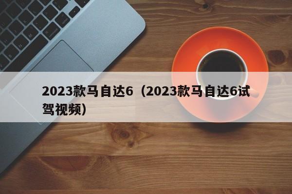 2023款马自达6（2023款马自达6试驾视频）