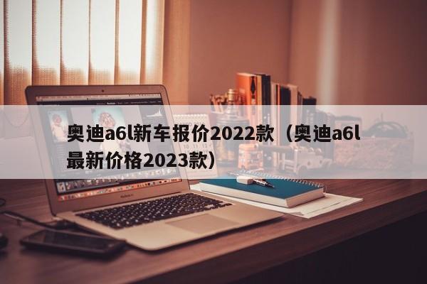 奥迪a6l新车报价2022款（奥迪a6l最新价格2023款）