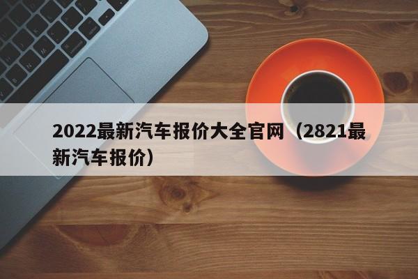 2022最新汽车报价大全官网（2821最新汽车报价）