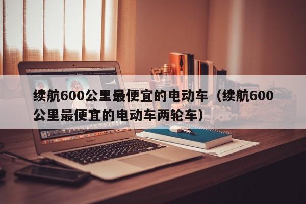 续航600公里最便宜的电动车（续航600公里最便宜的电动车两轮车）