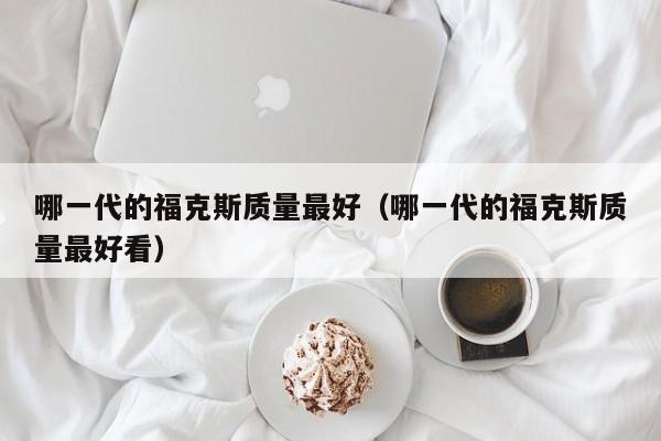 哪一代的福克斯质量最好（哪一代的福克斯质量最好看）