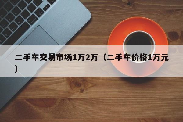 二手车交易市场1万2万（二手车价格1万元）