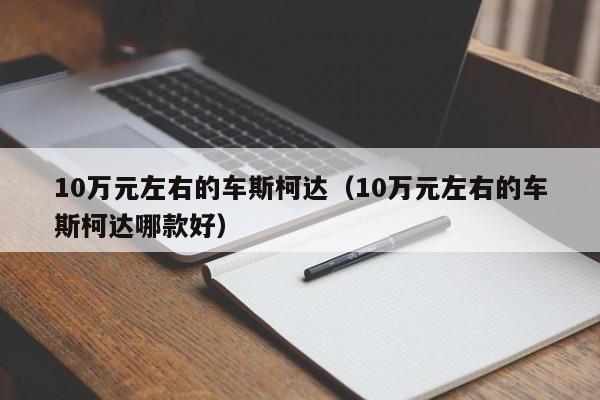 10万元左右的车斯柯达（10万元左右的车斯柯达哪款好）