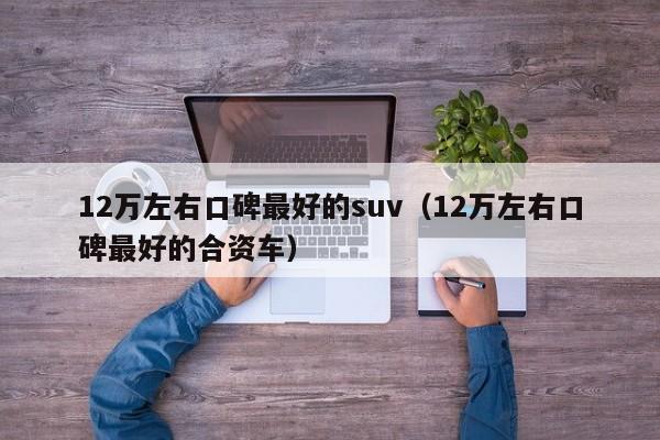 12万左右口碑最好的suv（12万左右口碑最好的合资车）