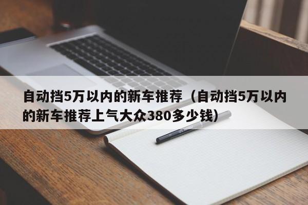 自动挡5万以内的新车推荐（自动挡5万以内的新车推荐上气大众380多少钱）