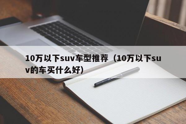 10万以下suv车型推荐（10万以下suv的车买什么好）